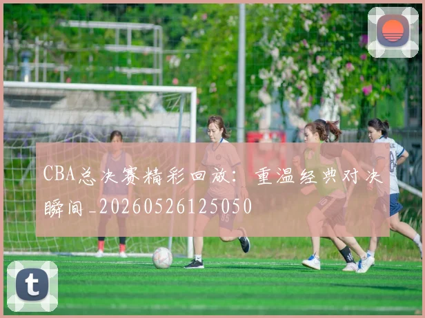 CBA总决赛精彩回放：重温经典对决瞬间_20260526125050