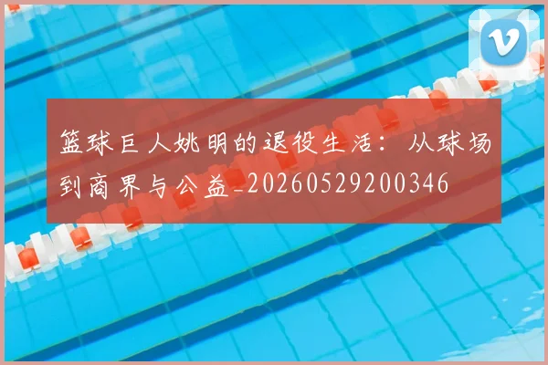 篮球巨人姚明的退役生活：从球场到商界与公益_20260529200346