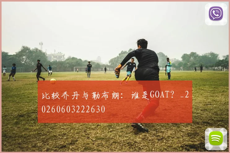 比较乔丹与勒布朗：谁是GOAT？_20260603222630
