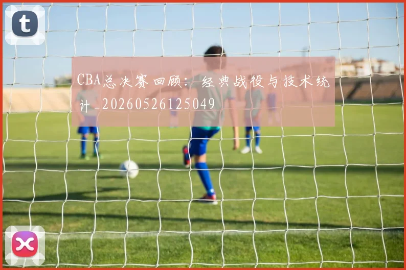 CBA总决赛回顾：经典战役与技术统计_20260526125049