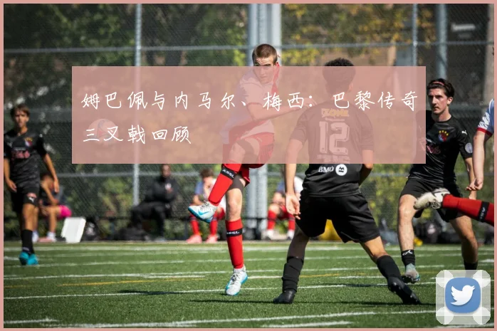 姆巴佩与内马尔、梅西：巴黎传奇三叉戟回顾