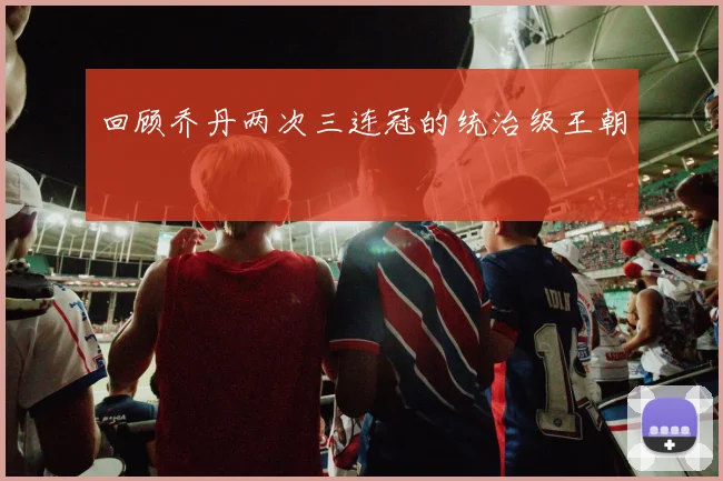 回顾乔丹两次三连冠的统治级王朝
