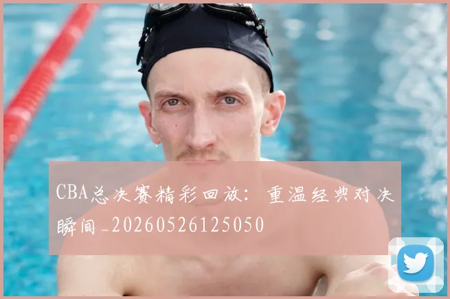 CBA总决赛精彩回放：重温经典对决瞬间_20260526125050
