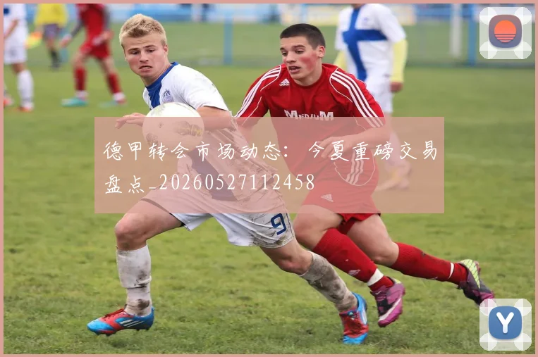 德甲转会市场动态:今夏重磅交易盘点_20260527112458